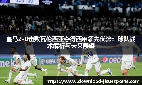 皇马2-0击败瓦伦西亚夺得西甲领先优势：球队战术解析与未来展望