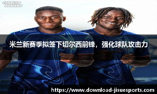 米兰新赛季拟签下切尔西前锋，强化球队攻击力